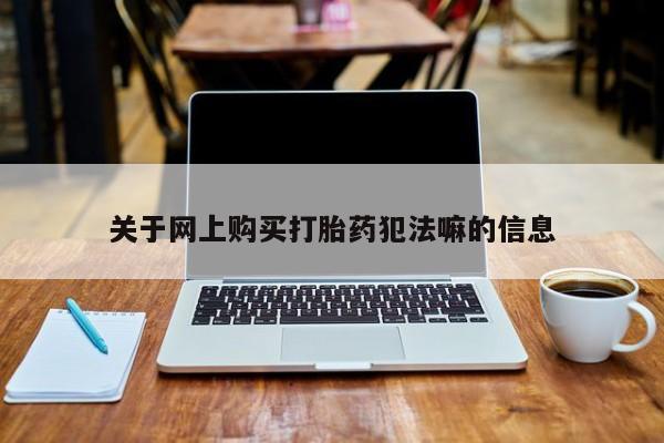 卖打胎药联系方式，关于网上购买打胎药犯法嘛的信息
