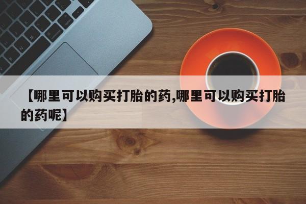 卖打胎药联系方式，【哪里可以购买打胎的药,哪里可以购买打胎的药呢】