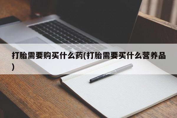 卖打胎药联系方式，打胎需要购买什么药(打胎需要买什么营养品)