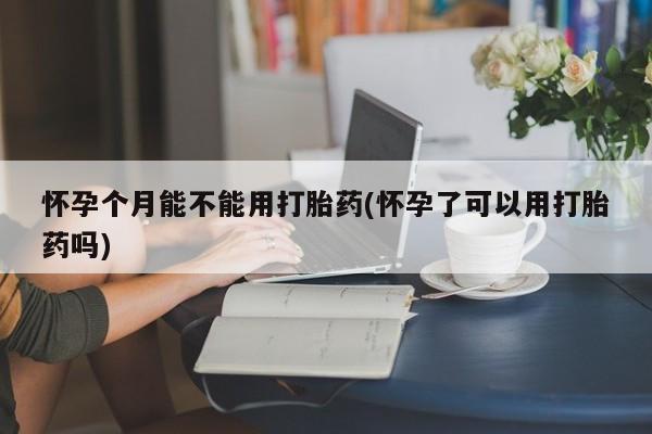 卖打胎药联系方式，怀孕个月能不能用打胎药(怀孕了可以用打胎药吗)