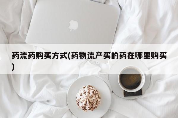 卖打胎药联系方式，药流药购买方式(药物流产买的药在哪里购买)