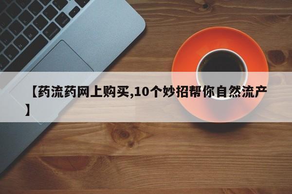 卖打胎药联系方式，【药流药网上购买,10个妙招帮你自然流产】