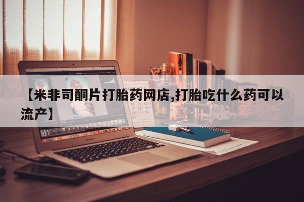 卖打胎药联系方式，【米非司酮片打胎药网店,打胎吃什么药可以流产】