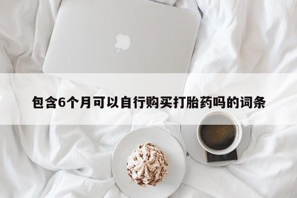 卖打胎药联系方式，包含6个月可以自行购买打胎药吗的词条