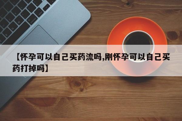 卖打胎药联系方式，【怀孕可以自己买药流吗,刚怀孕可以自己买药打掉吗】