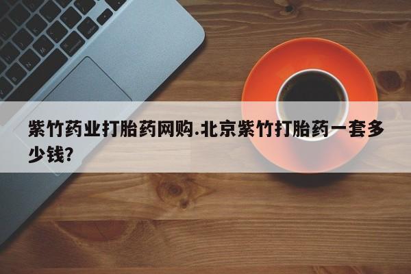卖打胎药联系方式，紫竹药业打胎药网购.北京紫竹打胎药一套多少钱？